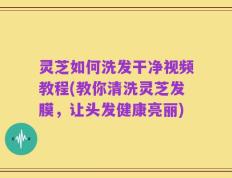 灵芝如何洗发干净视频教程(教你清洗灵芝发膜，让头发健康亮丽)