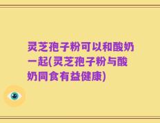 灵芝孢子粉可以和酸奶一起(灵芝孢子粉与酸奶同食有益健康)