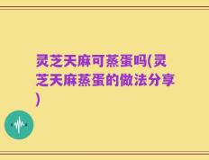 灵芝天麻可蒸蛋吗(灵芝天麻蒸蛋的做法分享)