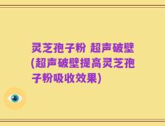 灵芝孢子粉 超声破壁(超声破壁提高灵芝孢子粉吸收效果)
