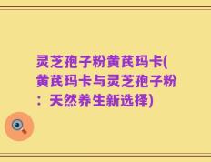 灵芝孢子粉黄芪玛卡(黄芪玛卡与灵芝孢子粉：天然养生新选择)