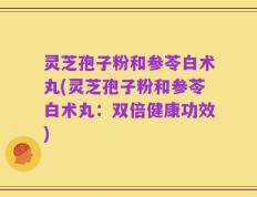 灵芝孢子粉和参苓白术丸(灵芝孢子粉和参苓白术丸：双倍健康功效)