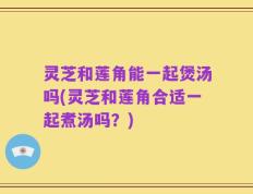 灵芝和莲角能一起煲汤吗(灵芝和莲角合适一起煮汤吗？)