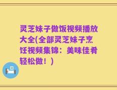 灵芝妹子做饭视频播放大全(全部灵芝妹子烹饪视频集锦：美味佳肴轻松做！)