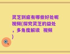 灵芝到底有哪些好处呢视频(探究灵芝的益处，多角度解读  视频)
