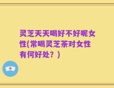 灵芝天天喝好不好呢女性(常喝灵芝茶对女性有何好处？)