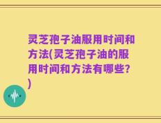 灵芝孢子油服用时间和方法(灵芝孢子油的服用时间和方法有哪些？)