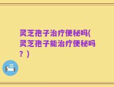 灵芝孢子治疗便秘吗(灵芝孢子能治疗便秘吗？)