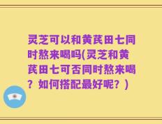 灵芝可以和黄芪田七同时熬来喝吗(灵芝和黄芪田七可否同时熬来喝？如何搭配最好呢？)