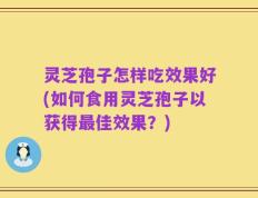 灵芝孢子怎样吃效果好(如何食用灵芝孢子以获得最佳效果？)