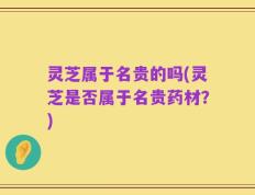 灵芝属于名贵的吗(灵芝是否属于名贵药材？)