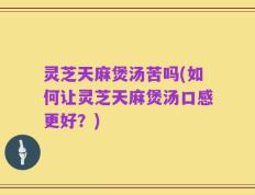灵芝天麻煲汤苦吗(如何让灵芝天麻煲汤口感更好？)