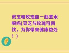 灵芝和玫瑰能一起煮水喝吗(灵芝与玫瑰可同饮，为你带来健康益处！)