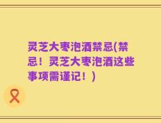 灵芝大枣泡酒禁忌(禁忌！灵芝大枣泡酒这些事项需谨记！)