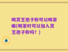 喝灵芝孢子粉可以喝茶嘛(喝茶时可以加入灵芝孢子粉吗？)