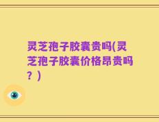 灵芝孢子胶囊贵吗(灵芝孢子胶囊价格昂贵吗？)