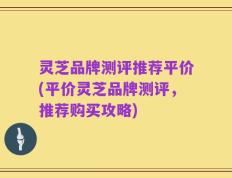 灵芝品牌测评推荐平价(平价灵芝品牌测评，推荐购买攻略)