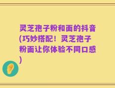 灵芝孢子粉和面的抖音(巧妙搭配！灵芝孢子粉面让你体验不同口感)