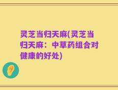 灵芝当归天麻(灵芝当归天麻：中草药组合对健康的好处)