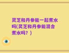 灵芝和丹参能一起煮水吗(灵芝和丹参能混合煮水吗？)