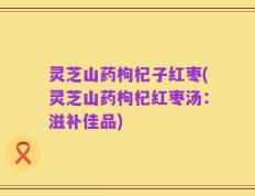 灵芝山药枸杞子红枣(灵芝山药枸杞红枣汤：滋补佳品)