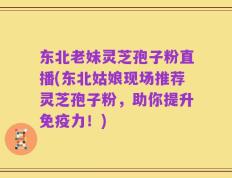 东北老妹灵芝孢子粉直播(东北姑娘现场推荐灵芝孢子粉，助你提升免疫力！)