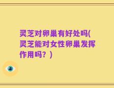 灵芝对卵巢有好处吗(灵芝能对女性卵巢发挥作用吗？)