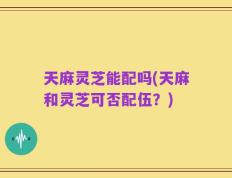 天麻灵芝能配吗(天麻和灵芝可否配伍？)