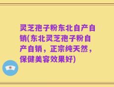 灵芝孢子粉东北自产自销(东北灵芝孢子粉自产自销，正宗纯天然，保健美容效果好)