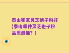 泰山哪家灵芝孢子粉好(泰山哪种灵芝孢子粉品质最佳？)