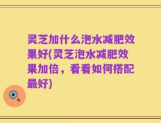 灵芝加什么泡水减肥效果好(灵芝泡水减肥效果加倍，看看如何搭配最好)
