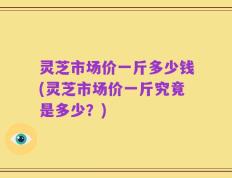 灵芝市场价一斤多少钱(灵芝市场价一斤究竟是多少？)