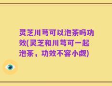 灵芝川芎可以泡茶吗功效(灵芝和川芎可一起泡茶，功效不容小觑)