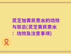 灵芝加黄芪煮水的功效与禁忌(灵芝黄芪煮水：功效及注意事项)