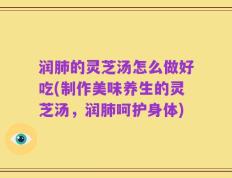 润肺的灵芝汤怎么做好吃(制作美味养生的灵芝汤，润肺呵护身体)
