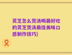 灵芝怎么煲汤喝最好吃的灵芝煲汤最佳美味口感制作技巧)