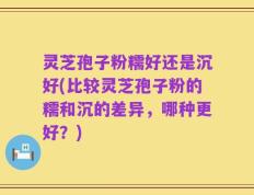 灵芝孢子粉糯好还是沉好(比较灵芝孢子粉的糯和沉的差异，哪种更好？)