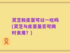 灵芝和皮蛋可以一吃吗(灵芝与皮蛋是否可同时食用？)