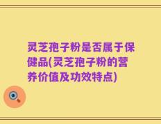 灵芝孢子粉是否属于保健品(灵芝孢子粉的营养价值及功效特点)