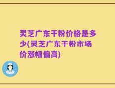 灵芝广东干粉价格是多少(灵芝广东干粉市场价涨幅偏高)