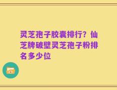灵芝孢子胶囊排行？仙芝牌破壁灵芝孢子粉排名多少位
