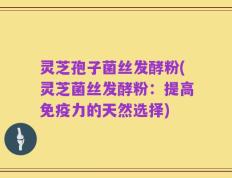 灵芝孢子菌丝发酵粉(灵芝菌丝发酵粉：提高免疫力的天然选择)