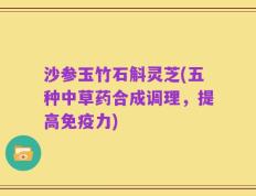 沙参玉竹石斛灵芝(五种中草药合成调理，提高免疫力)