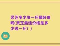 灵芝多少块一斤最好用呢(灵芝最佳价格是多少钱一斤？)