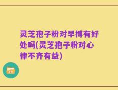 灵芝孢子粉对早搏有好处吗(灵芝孢子粉对心律不齐有益)