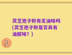 灵芝孢子粉有走油味吗(灵芝孢子粉是否具有油腻味？)