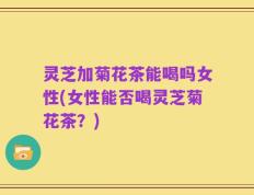 灵芝加菊花茶能喝吗女性(女性能否喝灵芝菊花茶？)