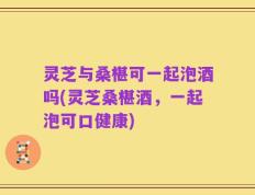 灵芝与桑椹可一起泡酒吗(灵芝桑椹酒，一起泡可口健康)