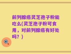 前列腺癌灵芝孢子粉能吃么(灵芝孢子粉可食用，对前列腺癌有好处吗？)