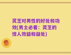 灵芝对男性的好处和功效(男士必看：灵芝的惊人效益和益处)